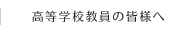 高等学校教員の皆様へ